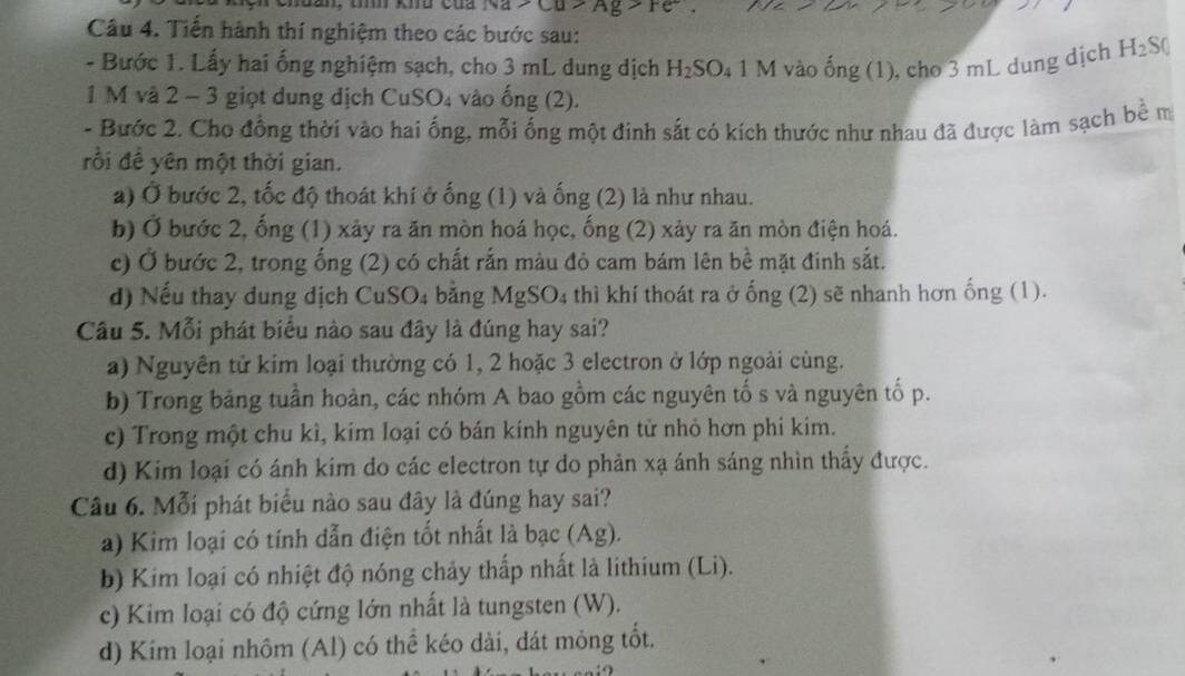 Na>Cu>Ag>F
Câu 4. Tiến hành thí nghiệm theo các bước sau:
- Bước 1. Lấy hai ống nghiệm sạch, cho 3 mL dung dịch H_2SO_41M vào hat ong(1) , cho 3 mL dung dịch H_2S(
1 M và 2 - 3 giọt dung dịch CuSO₄ vào ống (2).
- Bước 2. Cho đồng thời vào hai ống, mỗi ống một đinh sắt có kích thước như nhau đã được làm sạch bề m
rồi đề yên một thời gian.
a) Ở bước 2, tốc độ thoát khí ở ống (1) và ống (2) là như nhau.
b) Ở bước 2, ống (1) xảy ra ăn mòn hoá học, ống (2) xảy ra ăn mòn điện hoá.
c) Ở bước 2, trong ống (2) có chất rắn màu đỏ cam bám lên bề mặt đinh sắt.
d) Nếu thay dung dịch CuSO₄ băng M g S O_4 thì khí thoát ra ở ống (2) sẽ nhanh hơn ống (1).
Câu 5. Mỗi phát biểu nào sau đây là đúng hay sai?
a) Nguyên tử kim loại thường có 1, 2 hoặc 3 electron ở lớp ngoài cùng.
b) Trong bảng tuần hoàn, các nhóm A bao gồm các nguyên tố s và nguyên tố p.
c) Trong một chu kì, kim loại có bán kính nguyên từ nhỏ hơn phi kim.
d) Kim loại có ánh kim do các electron tự do phản xạ ánh sáng nhìn thầy được.
Cầu 6. Mỗi phát biểu nào sau đây là đúng hay sai?
a) Kim loại có tính đẫn điện tốt nhất là bạc (Ag).
b) Kim loại có nhiệt độ nóng chảy thấp nhất là lithium (Li).
c) Kim loại có độ cứng lớn nhất là tungsten (W).
d) Kim loại nhôm (Al) có thể kéo dài, dát mỏng tốt.