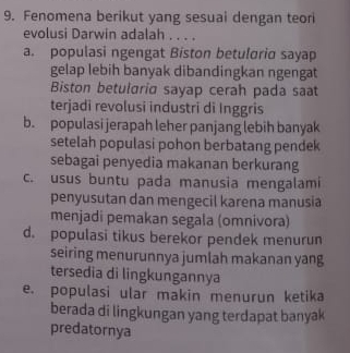 Fenomena berikut yang sesuai dengan teori
evolusi Darwin adalah . . . .
a. populasi ngengat Biston betuloria sayap
gelap lebih banyak dibandingkan ngengat
Biston betularia sayap cerah pada saat
terjadi revolusi industri di Inggris
b. populasi jerapah leher panjang lebih banyak
setelah populasi pohon berbatang pendek
sebagai penyedia makanan berkurang
c. usus buntu pada manusia mengalami
penyusutan dan mengecil karena manusia
menjadi pemakan segala (omnivora)
d. populasi tikus berekor pendek menurun
seiring menurunnya jumlah makanan yang
tersedia di lingkungannya
e. populasi ular makin menurun ketika
berada di lingkungan yang terdapat banyak
predatornya