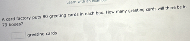 Learn with an example 
A card factory puts 80 greeting cards in each box. How many greeting cards will there be in
79 boxes?
□ greeting cards