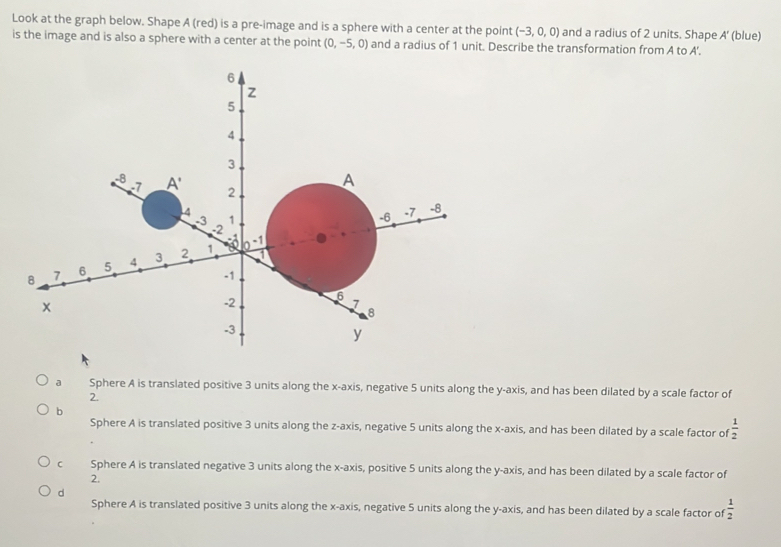 Look at the graph below. Shape A (red) is a pre-image and is a sphere with a center at the point (-3,0,0) and a radius of 2 units. Shape A'
is the image and is also a sphere with a center at the point (0,-5,0) and a radius of 1 unit. Describe the transformation from A to A'. (blue)
6
Z
5
4
3
-8 A' 2
-7
A
4
-3 1 -6 -7 -8
-2
8 7 6 5 4 3 2 1 _ 0-1
-1
6
x
-2
7
8
-3
y
a Sphere A is translated positive 3 units along the x-axis, negative 5 units along the y-axis, and has been dilated by a scale factor of
2.
b
Sphere A is translated positive 3 units along the z -axis, negative 5 units along the x-axis, and has been dilated by a scale factor of  1/2 
c Sphere A is translated negative 3 units along the x-axis, positive 5 units along the y-axis, and has been dilated by a scale factor of
2.
d
Sphere A is translated positive 3 units along the x-axis, negative 5 units along the y-axis, and has been dilated by a scale factor of  1/2 