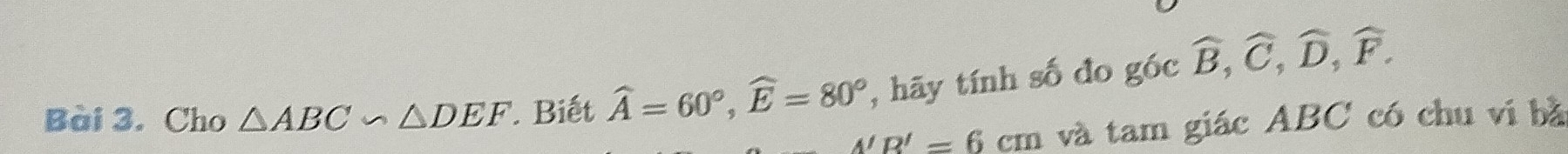 Cho △ ABC∽ △ DEF Biết widehat A=60°, widehat E=80° , hãy tính số đo góc widehat B, widehat C, widehat D, widehat F.
A'R'=6cm và tam giác ABC có chu vị bà