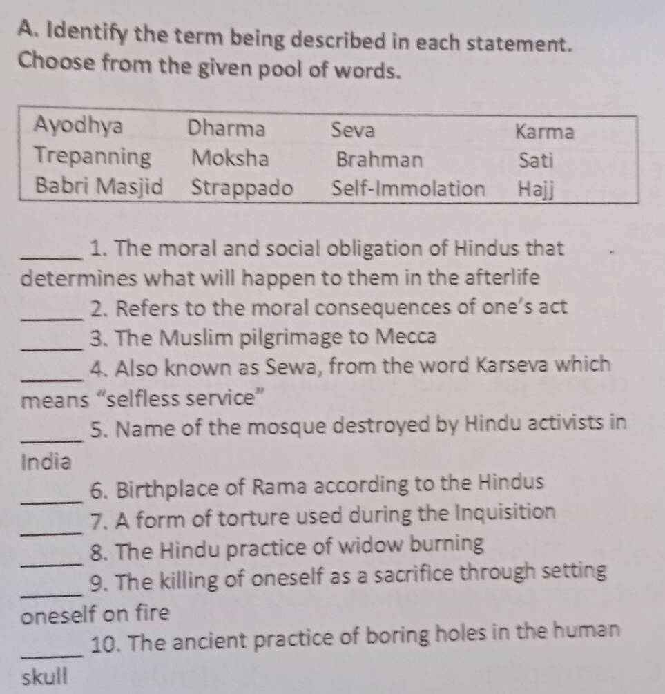 Identify the term being described in each statement. 
Choose from the given pool of words. 
_1. The moral and social obligation of Hindus that 
determines what will happen to them in the afterlife 
_2. Refers to the moral consequences of one’s act 
_3. The Muslim pilgrimage to Mecca 
_ 
4. Also known as Sewa, from the word Karseva which 
means “selfless service” 
_ 
5. Name of the mosque destroyed by Hindu activists in 
India 
_6. Birthplace of Rama according to the Hindus 
_ 
7. A form of torture used during the Inquisition 
_ 
8. The Hindu practice of widow burning 
_ 
9. The killing of oneself as a sacrifice through setting 
oneself on fire 
_ 
10. The ancient practice of boring holes in the human 
skull