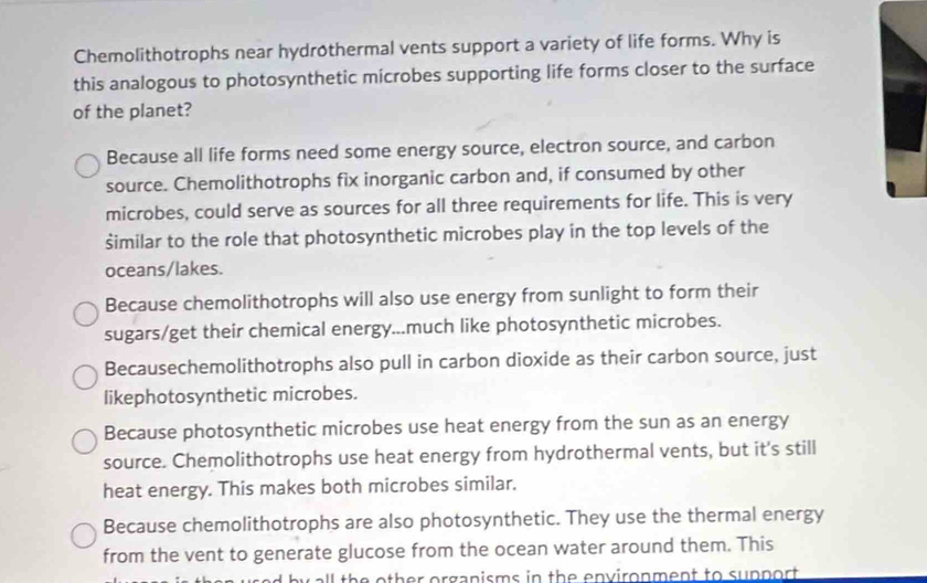 Chemolithotrophs near hydrothermal vents support a variety of life forms. Why is
this analogous to photosynthetic microbes supporting life forms closer to the surface
of the planet?
Because all life forms need some energy source, electron source, and carbon
source. Chemolithotrophs fix inorganic carbon and, if consumed by other
microbes, could serve as sources for all three requirements for life. This is very
šimilar to the role that photosynthetic microbes play in the top levels of the
oceans/lakes.
Because chemolithotrophs will also use energy from sunlight to form their
sugars/get their chemical energy...much like photosynthetic microbes.
Becausechemolithotrophs also pull in carbon dioxide as their carbon source, just
likephotosynthetic microbes.
Because photosynthetic microbes use heat energy from the sun as an energy
source. Chemolithotrophs use heat energy from hydrothermal vents, but it's still
heat energy. This makes both microbes similar.
Because chemolithotrophs are also photosynthetic. They use the thermal energy
from the vent to generate glucose from the ocean water around them. This
ll the other organisms in the environment to support