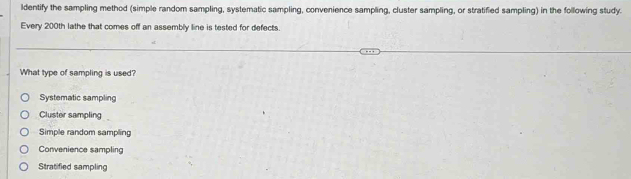 ldentify the sampling method (simple random sampling, systematic sampling, convenience sampling, cluster sampling, or stratified sampling) in the following study.
Every 200th lathe that comes off an assembly line is tested for defects.
What type of sampling is used?
Systematic sampling
Cluster sampling
Simple random sampling
Convenience sampling
Stratified sampling