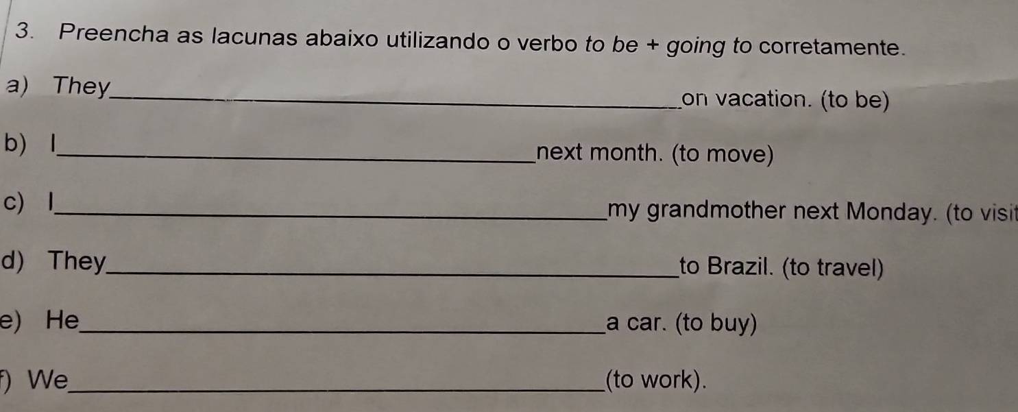 Preencha as lacunas abaixo utilizando o verbo to be + going to corretamente. 
a) They_ on vacation. (to be) 
b) l_ next month. (to move) 
c) l_ my grandmother next Monday. (to visit 
d) They_ to Brazil. (to travel) 
e) He_ a car. (to buy) 
f) We_ (to work).