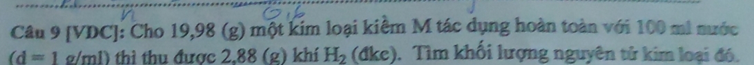 [VDC]: Cho 19,98 (g) một kim loại kiểm M tác dụng hoàn toàn với 100 mi nước
(d=1g/ml) thì thu được 2,88 (g) khí H_2 (đke). Tìm khối lượng nguyên tử kim loại đó.