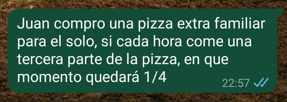 Juan compro una pizza extra familiar 
para el solo, si cada hora come una 
tercera parte de la pizza, en que 
momento quedará 1/4
22:57