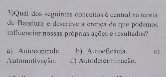 3)Qual dos seguintes conceitos é central na teoria
de Bandura e descreve a crença de que podemos
influenciar nossas próprias ações e resultados?
a) Autocontrole. b) Autoeficácia. c)
Automotivação. d) Autodeterminação.