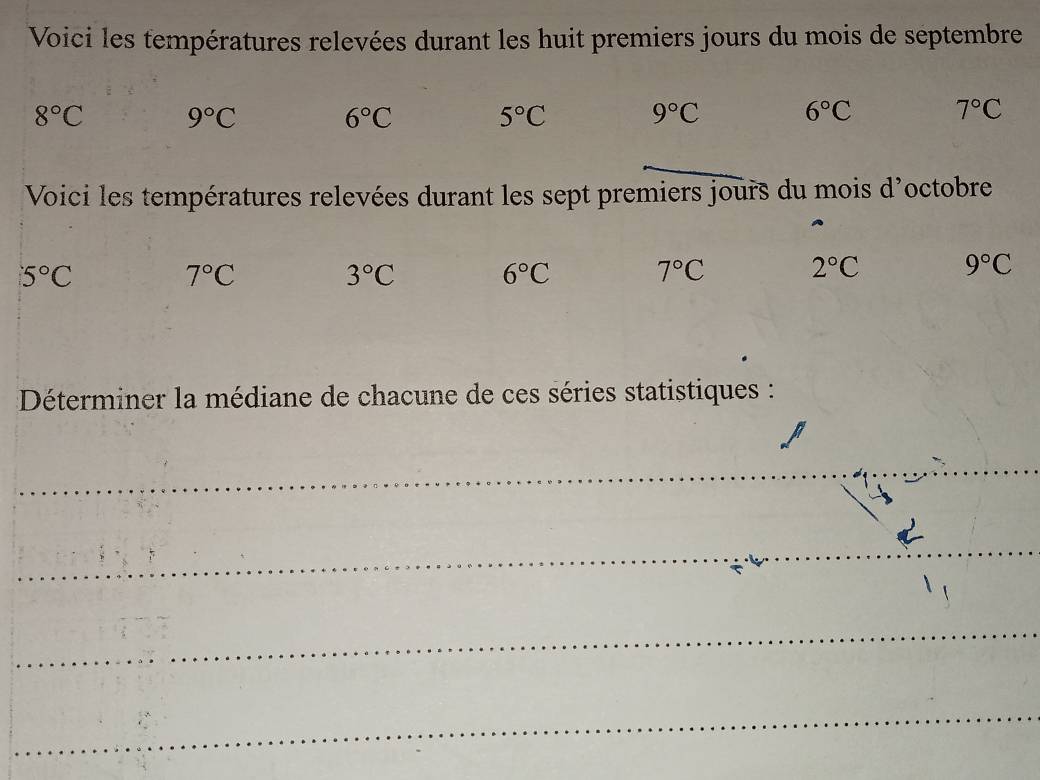 Voici les températures relevées durant les huit premiers jours du mois de septembre
8°C 9°C
6°C 5°C 9°C 6°C 7°C
Voici les températures relevées durant les sept premiers jours du mois d'octobre
5°C
7°C
3°C 6°C 7°C 2°C 9°C
Déterminer la médiane de chacune de ces séries statistiques : 
_ 
_ 
_ 
_ 
_ 
_