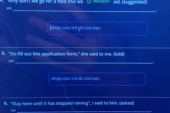 why don't we go for a hike this we ① 00:32:27 aid. (suggested) 
. 
Nhập câu trả lời của bạn 
5. "Do fill out this application form," she said to me. (told) 
. 
Nhập câu trả lời của bạn 
6. "Stay here until it has stopped raining", I said to him. (asked) 
_.