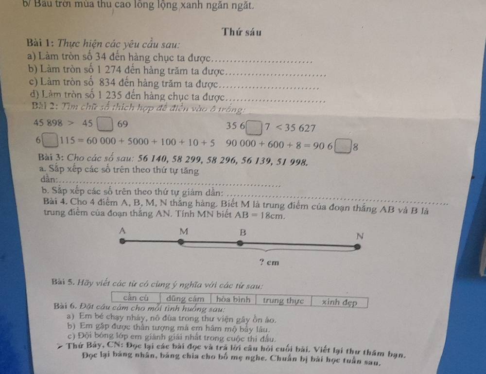 Bầu trời mùa thu cao lông lộng xanh ngắn ngắt.
Thứ sáu
Bài 1: Thực hiện các yêu cầu sau:
a) Làm tròn số 34 đến hàng chục ta được._
b) Làm tròn số 1 274 đến hàng trăm ta được._
c) Làm tròn số 834 đến hàng trăm ta được._
d) Làm tròn số 1 235 đến hàng chục ta được_
Bài 2: Tìm chữ số thích hợp đề điền v 3 trống
45898>45□ 69
356□ 7<35627</tex>
6□ 115=60000+5000+100+10+5 90000+600+8=906□ 8
Bài 3: Cho các số sau: 56 140, 58 299, 58 296, 56 139, 51 998.
a. Sắp xếp các số trên theo thứ tự tăng
dần:_
b. Sắp xếp các số trên theo thứ tự giám dần:_
Bài 4. Cho 4 điểm A, B, M, N thăng hàng. Biết M là trung điểm của đoạn thắng AB và B là
trung điểm của đoạn thắng AN. Tính MN biết AB=18cm. 
A M B N
? cm
Bài 5. Hãy viết các từ có cùng ý nghĩa với các từ sau:
cân cù dũng cảm hòa bình trung thực xinh đẹp
Bài 6. Đặt câu cảm cho mỗi tình huồng sau:
a) Em bé chạy nhảy, nô đùa trong thư viện gây ồn ảo.
b) Em gặp được thần tượng mã em hâm mộ bầy lâu.
c) Đội bóng lớp em giành giải nhất trong cuộc thi đầu.
Thứ Bảy, CN: Đọc lại các bài đọc và trả lời câu hỏi cuối bài. Viết lại thư thăm bạn.
Đọc lại bảng nhân, bảng chia cho bố mẹ nghe. Chuẩn bị bài học tuần sau.