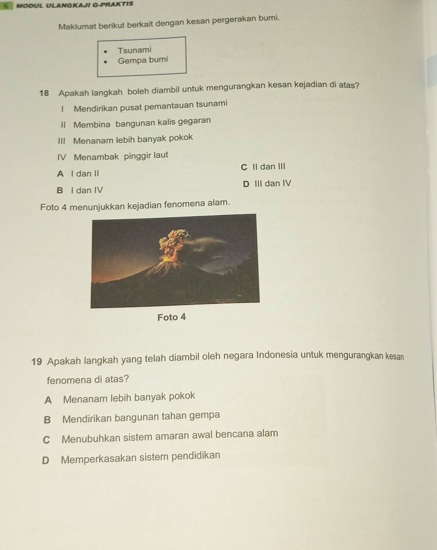 MODUL ULANGKAJI G-PRAKTIS
Maklumat berikut berkait dengan kesan pergerakan bumi.
Tsunami
Gempa bumi
18 Apakah langkah boleh diambil untuk mengurangkan kesan kejadian di atas?
I Mendirikan pusat pemantauan tsunami
Il Membina bangunan kalis gegaran
III Menanam lebih banyak pokok
IV Menambak pinggir laut
C II dan III
A l dan II
B I dan IV D III dan IV
Foto 4 menunjukkan kejadian fenomena alam.
Foto 4
19 Apakah langkah yang telah diambil oleh negara Indonesia untuk mengurangkan kesan
fenomena di atas?
A Menanam lebih banyak pokok
B Mendirikan bangunan tahan gempa
C Menubuhkan sistem amaran awal bencana alam
D Memperkasakan sistem pendidikan