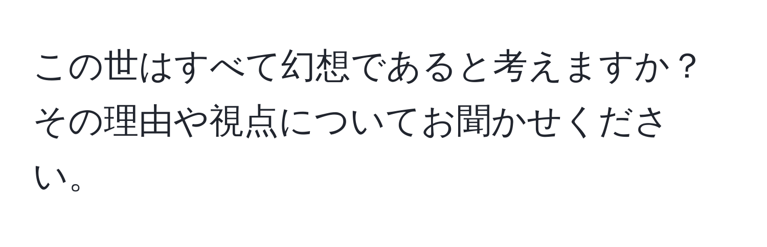 この世はすべて幻想であると考えますか？その理由や視点についてお聞かせください。