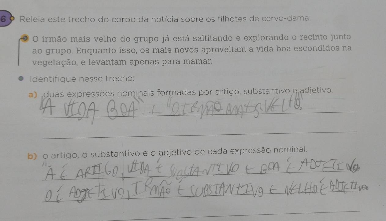 6 º Releia este trecho do corpo da notícia sobre os filhotes de cervo-dama: 
O irmão mais velho do grupo já está saltitando e explorando o recinto junto 
ao grupo. Enquanto isso, os mais novos aproveitam a vida boa escondidos na 
vegetação, e levantam apenas para mamar. 
Identifique nesse trecho: 
a duas expressões nominais formadas por artigo, substantivo e adjetivo. 
_ 
_ 
b) o artigo, o substantivo e o adjetivo de cada expressão nominal. 
_ 
_ 
_