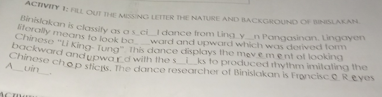 ACTIVITY 1: FILL OUT THE MISSING LETTER THE NATURE AND BACKGROUND OF BINISLAKAN. 
Binislakan is classify as a s_ci__I dance from Ling_y__n Pangasinan. Lingayen 
literally means to look ba ward and upward which was derived form . 
Chinese “Li King- Tung”. This dance displays the movement of looking 
backward and ⊥pwa d with the s i ks to produced rhythm imitating the 
Chinese chop sticks. The dance researcher of Binislakan is Francisco Reyes uin 
A 
、