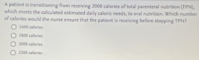 A patient is transitioning from receiving 2000 calories of total parenteral nutrition (TPN),
which meets the calculated estimated daily caloric needs, to oral nutrition. Which number
of calories would the nurse ensure that the patient is receiving before stopping TPN?
1600 calories
1800 calories
2000 calories
2200 calories