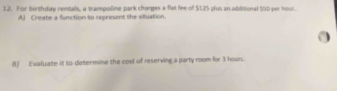 For birthday rentals, a trampoline park charges a flat fee of $125 plus an additional $50 per hour. 
A) Create a function to represent the situation. 
8) Evaluate it to determine the cost of reserving a party room for 3 hours.