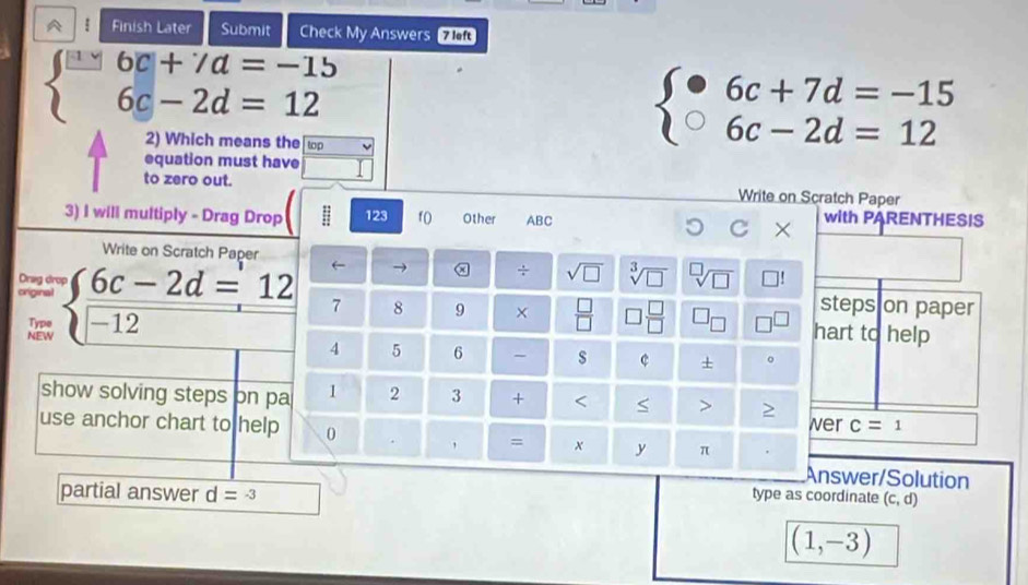 A Finish Later Submit Check My Answers 7 lf
beginarrayl -6c+7a=-15 6c-2d=12endarray.
2) Which means the top
beginarrayl · 6c+7d=-15 6c-2d=12endarray.
equation must have 
to zero out. Write on Scratch Paper 
3) I will multiply - Drag Drop 123 f( Other ABC with PARENTHESIS 
C × 
Write on Scratch Paper 
← → x ÷ sqrt(□ ) sqrt[3](□ ) sqrt[□](□ )
Drag dr 
steps on paper 
criginal beginarrayl  (6c-2d=12)/-12 endarray. 7 8 9 ×  □ /□   *  □ /□   hart to help 
Type 
NEW 
4 5 6 - s c + 。 
show solving steps on pa 1 2 3 +
wer c=1
use anchor chart to help 0 . = x y π 
Answer/Solution 
partial answer d=-3 type as coordinate (c,d)
(1,-3)