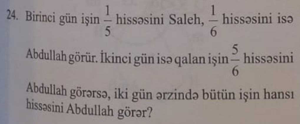 Birinci gün işin  1/5  hissəsini Saleh,  1/6  hissəsini isə 
Abdullah görür. İkinci gün isə qalan işin  5/6  hissəsini 
Abdullah görərsə, iki gün ərzində bütün işin hansı 
hissosini Abdullah görər?