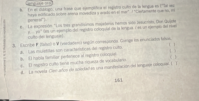 lenguaje oral . 
b. En el diálogo, una frase que ejemplifica el registro culto de la lengua es (“Tal vez 
haya edificado sobre arena movediza y arado en el mar”. / “Ciertamente que no, mi 
general"). 
c. La expresión "Los tres grandísimos majaderos hemos sido Jesucristo, Don Quijote 
y. yo” (es un ejemplo del registro coloquial de la lengua. / es un ejemplo del nivel 
5 3. Escribe F (falso) o V (verdadero) según corresponda. Corrige los enunciados falsos. 
culto del lenguaje). 
( ) 
a. Las muletillas son características del registro culto. 
b. El habla familiar pertenece al registro coloquial. ( ) 
c. El registro culto tiene mucha riqueza de vocabulario. ( ) 
d. La novela Cien años de soledad es una manifestación del lenguaje coloquial. ( ) 
161