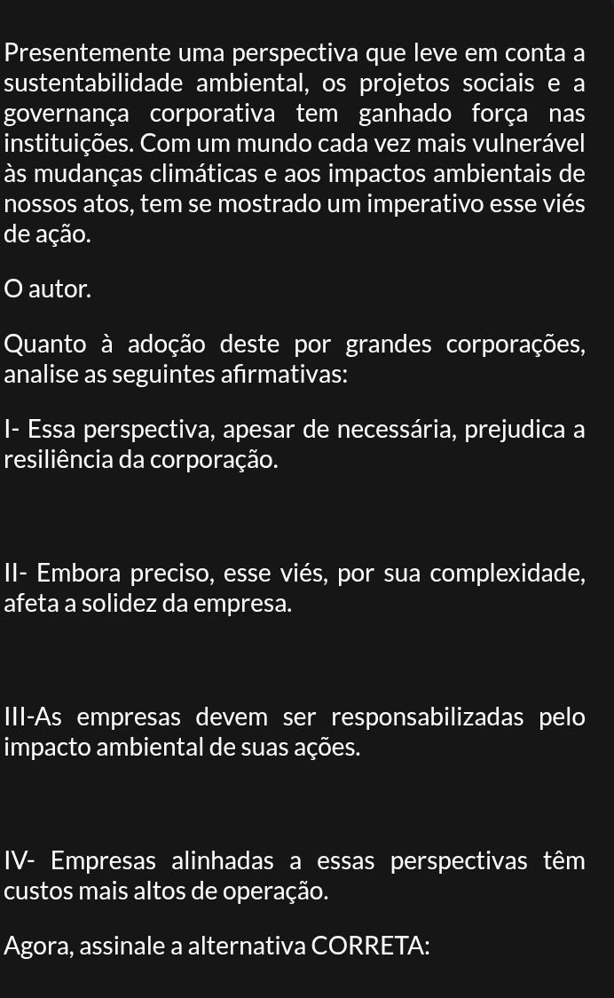 Presentemente uma perspectiva que leve em conta a 
sustentabilidade ambiental, os projetos sociais e a 
governança corporativa tem ganhado força nas 
instituições. Com um mundo cada vez mais vulnerável 
às mudanças climáticas e aos impactos ambientais de 
nossos atos, tem se mostrado um imperativo esse viés 
de ação. 
O autor. 
Quanto à adoção deste por grandes corporações, 
analise as seguintes afrmativas: 
I- Essa perspectiva, apesar de necessária, prejudica a 
resiliência da corporação. 
I- Embora preciso, esse viés, por sua complexidade, 
afeta a solidez da empresa. 
III-As empresas devem ser responsabilizadas pelo 
impacto ambiental de suas ações. 
IV- Empresas alinhadas a essas perspectivas têm 
custos mais altos de operação. 
Agora, assinale a alternativa CORRETA: