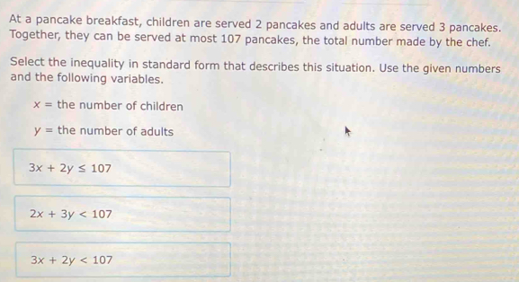 At a pancake breakfast, children are served 2 pancakes and adults are served 3 pancakes.
Together, they can be served at most 107 pancakes, the total number made by the chef.
Select the inequality in standard form that describes this situation. Use the given numbers
and the following variables.
x= the number of children
y= the number of adults
3x+2y≤ 107
2x+3y<107</tex>
3x+2y<107</tex>