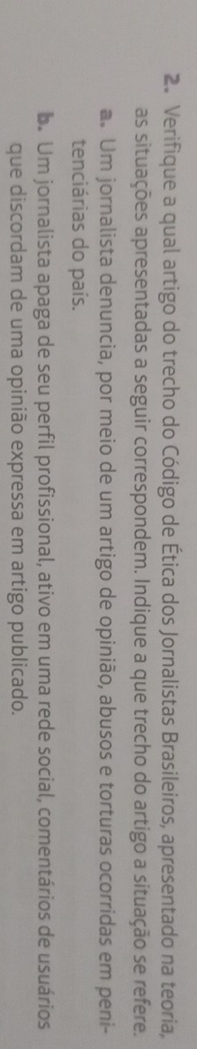 Verifique a qual artigo do trecho do Código de Ética dos Jornalistas Brasileiros, apresentado na teoria,
as situações apresentadas a seguir correspondem. Indique a que trecho do artigo a situação se refere.
a. Um jornalista denuncia, por meio de um artigo de opinião, abusos e torturas ocorridas em peni-
tenciárias do país.
b. Um jornalista apaga de seu perfil profissional, ativo em uma rede social, comentários de usuários
que discordam de uma opinião expressa em artigo publicado.