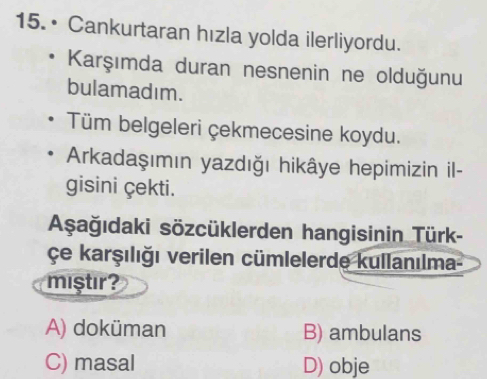 • Cankurtaran hızla yolda ilerliyordu.
Karşımda duran nesnenin ne olduğunu
bulamadım.
Tüm belgeleri çekmecesine koydu.
Arkadaşımın yazdığı hikâye hepimizin il-
gisini çekti.
Aşağıdaki sözcüklerden hangisinin Türk-
Çe karşılığı verilen cümlelerde kullanılma-
miştır?
A) doküman B) ambulans
C) masal D) obje