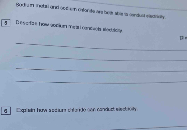 Sodium metal and sodium chloride are both able to conduct electricity. 
5 Describe how sodium metal conducts electricity. 
_ 
[2 π 
_ 
_ 
_ 
6 Explain how sodium chloride can conduct electricity. 
_