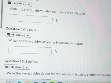 Listen 
Write the correct abbreviation for urinary tract infection: 
Question 14 (2 points) 
Listen 
Write the correct abbreviation for blood urea nitrogen: 
Question 15 (2 points) 
Listen 
Write the correct abbreviation for continuous ambulatory peritoneal dialysis: