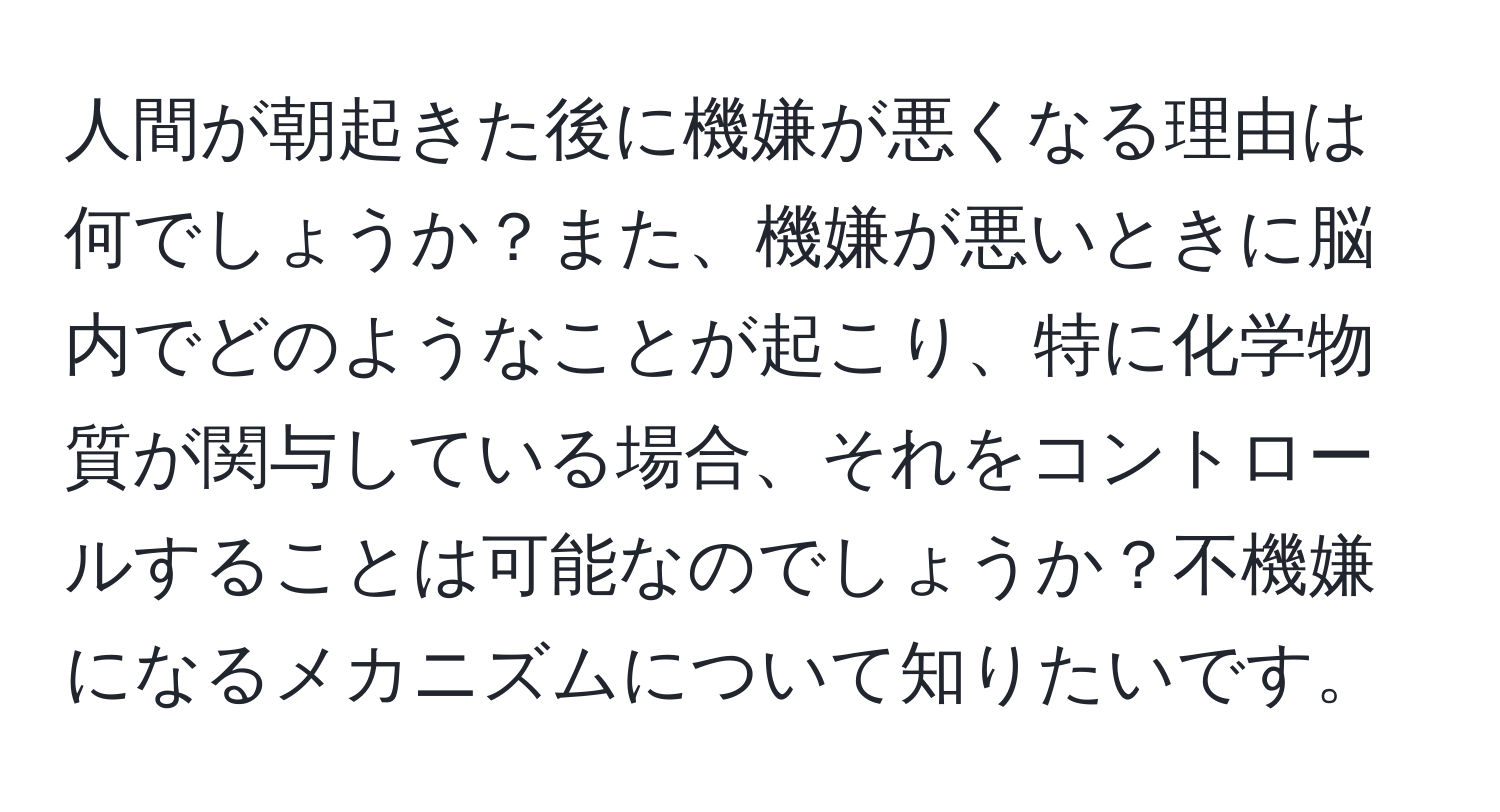 人間が朝起きた後に機嫌が悪くなる理由は何でしょうか？また、機嫌が悪いときに脳内でどのようなことが起こり、特に化学物質が関与している場合、それをコントロールすることは可能なのでしょうか？不機嫌になるメカニズムについて知りたいです。