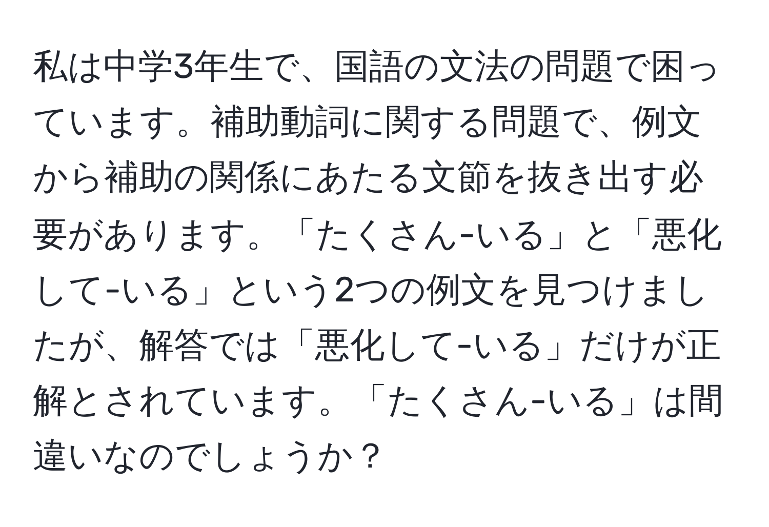 私は中学3年生で、国語の文法の問題で困っています。補助動詞に関する問題で、例文から補助の関係にあたる文節を抜き出す必要があります。「たくさん-いる」と「悪化して-いる」という2つの例文を見つけましたが、解答では「悪化して-いる」だけが正解とされています。「たくさん-いる」は間違いなのでしょうか？