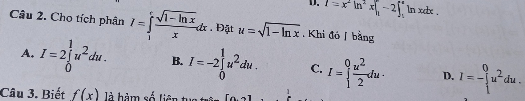 D. I=x^2ln^2x|_1^(e-2∈t _1^eln xdx. 
Câu 2. Cho tích phân I=∈tlimits _1^efrac sqrt(1-ln x))xdx. Đặt u=sqrt(1-ln x). Khi đó / bằng
A. I=2∈tlimits _0^(1u^2)du.
B. I=-2∈tlimits _0^(1u^2)du.
C. I=∈tlimits _1^(0frac u^2)2du·
D. I=-∈tlimits _1^(0u^2)du. 
Câu 3. Biết f(x) là hàm số liên tuc