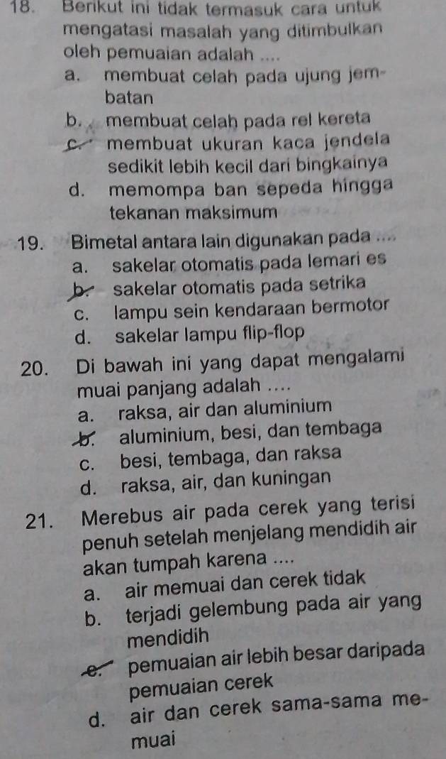 Berikut ini tidak termasuk cara untuk
mengatasi masalah yang ditimbulkan
oleh pemuaian adalah ....
a. membuat celah pada ujung jem-
batan
b. membuat celah pada rel kereta
c. membuat ukuran kaca jendela
sedikit lebih kecil dari bingkainya
d. memompa ban sepeda hingga
tekanan maksimum
19. Bimetal antara lain digunakan pada ....
a. sakelar otomatis pada lemari es
b. sakelar otomatis pada setrika
c. lampu sein kendaraan bermotor
d. sakelar lampu flip-flop
20. Di bawah ini yang dapat mengalami
muai panjang adalah ....
a. raksa, air dan aluminium
b. aluminium, besi, dan tembaga
c. besi, tembaga, dan raksa
d. raksa, air, dan kuningan
21. Merebus air pada cerek yang terisi
penuh setelah menjelang mendidih air
akan tumpah karena ....
a. air memuai dan cerek tidak
b. terjadi gelembung pada air yang
mendidih
e. pemuaian air lebih besar daripada
pemuaian cerek
d. air dan cerek sama-sama me-
muai