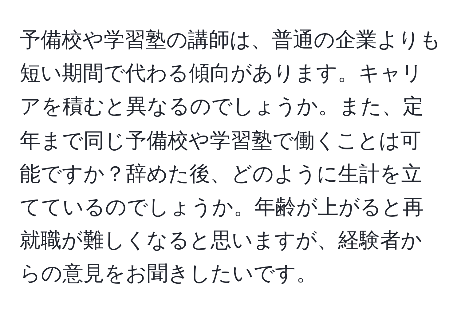 予備校や学習塾の講師は、普通の企業よりも短い期間で代わる傾向があります。キャリアを積むと異なるのでしょうか。また、定年まで同じ予備校や学習塾で働くことは可能ですか？辞めた後、どのように生計を立てているのでしょうか。年齢が上がると再就職が難しくなると思いますが、経験者からの意見をお聞きしたいです。