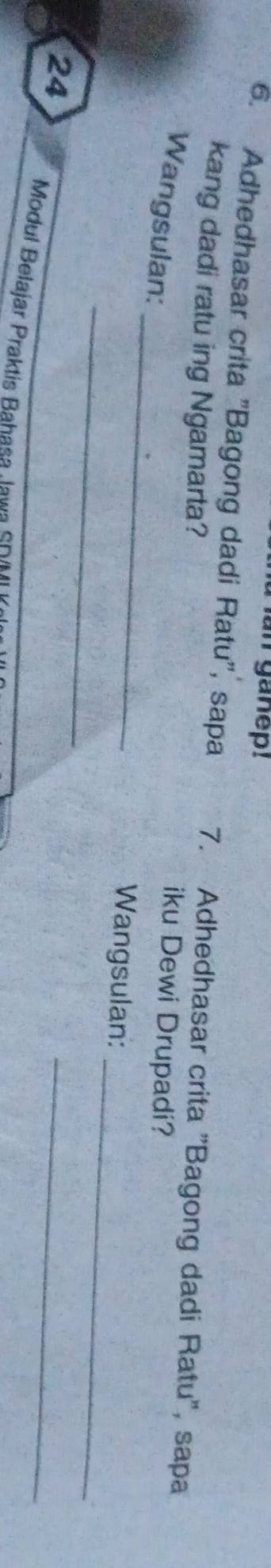 an ganep! 
6. Adhedhasar crita "Bagong dadi Ratu", sapa 7. Adhedhasar crita "Bagong dadi Ratu", sapa 
kang dadi ratu ing Ngamarta? iku Dewi Drupadi? 
_ 
Wangsulan: 
_ 
_ 
Wangsulan: 
24 
_ 
Modul Belajar Praktis Bahasa Jawa SD(MI