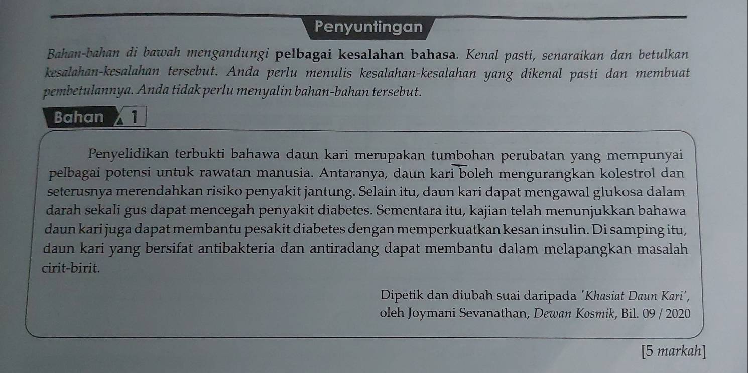 Penyuntingan 
Bahan-bahan di bawah mengandungi pelbagai kesalahan bahasa. Kenal pasti, senaraikan dan betulkan 
kesalahan-kesalahan tersebut. Anda perlu menulis kesalahan-kesalahan yang dikenal pasti dan membuat 
pembetulannya. Anda tidak perlu menyalin bahan-bahan tersebut. 
Bahan X 1 
Penyelidikan terbukti bahawa daun kari merupakan tumbohan perubatan yang mempunyai 
pelbagai potensi untuk rawatan manusia. Antaranya, daun kari boleh mengurangkan kolestrol dan 
seterusnya merendahkan risiko penyakit jantung. Selain itu, daun kari dapat mengawal glukosa dalam 
darah sekali gus dapat mencegah penyakit diabetes. Sementara itu, kajian telah menunjukkan bahawa 
daun kari juga dapat membantu pesakit diabetes dengan memperkuatkan kesan insulin. Di samping itu, 
daun kari yang bersifat antibakteria dan antiradang dapat membantu dalam melapangkan masalah 
cirit-birit. 
Dipetik dan diubah suai daripada ´Khasiat Daun Kari’, 
oleh Joymani Sevanathan, Dewan Kosmik, Bil. 09 / 2020 
[5 markah]