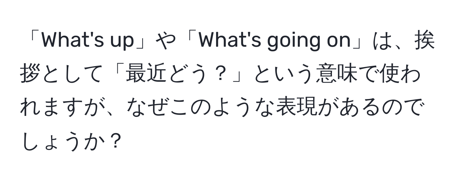 「What's up」や「What's going on」は、挨拶として「最近どう？」という意味で使われますが、なぜこのような表現があるのでしょうか？