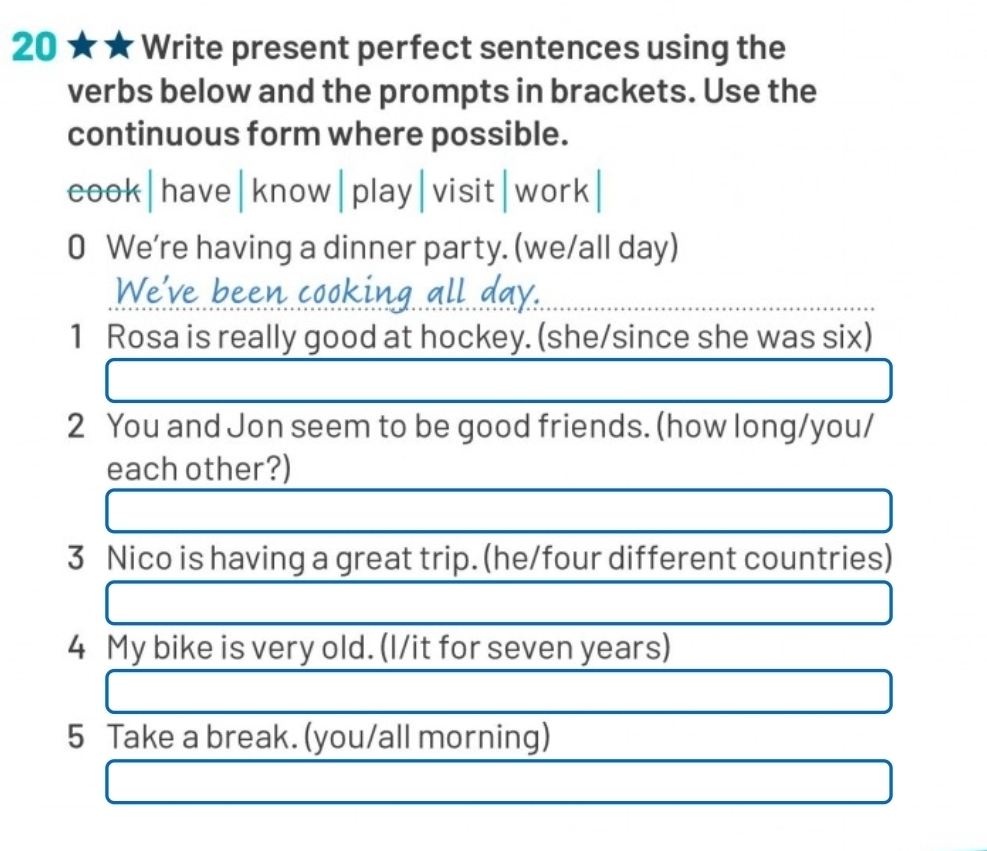 20 ★ ★ Write present perfect sentences using the 
verbs below and the prompts in brackets. Use the 
continuous form where possible. 
cook|have|know|play|visit|work| 
0 We're having a dinner party. (we/all day) 
We've been poking L 
1 Rosa is really good at hockey. (she/since she was six) 
2 You and Jon seem to be good friends. (how long/you/ 
each other?) 
□  
3 Nico is having a great trip. (he/four different countries) 
4 My bike is very old. (I/it for seven years) 
□  
5 Take a break. (you/all morning)