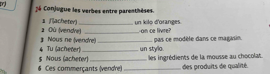 gr) 
Conjugue les verbes entre parenthèses. 
1 J'(acheter)_ un kilo d'oranges. 
2 Où (vendre) _-on ce livre? 
3 Nous ne (vendre) _pas ce modèle dans ce magasin. 
4 Tu (acheter) _un stylo. 
5 Nous (acheter) _les ingrédients de la mousse au chocolat. 
6 Ces commerçants (vendre) _des produits de qualité.