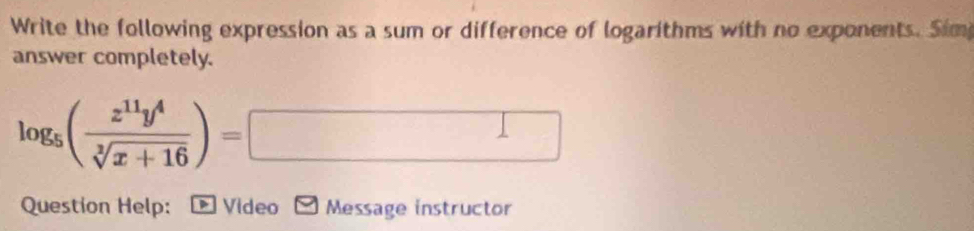 Write the following expression as a sum or difference of logarithms with no exponents. Sim 
answer completely.
log _5( z^(11)y^4/sqrt[3](x+16) )=□
Question Help: * Vídeo Message instructor