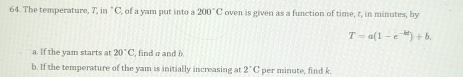 The temperature, 7, in "C, of a yam put into a 200°C 'oven is given as a function of time, t, in minutes, by
T=a(1-e^(-kt))+b. 
a. If the yam starts at 20°C , find σ and b
b. If the temperature of the yam is initially increasing at 2°C per minute, find k.