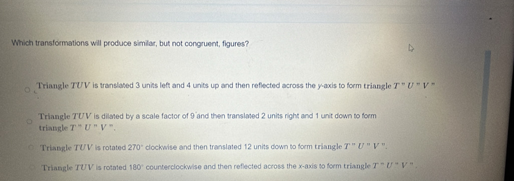 Which transformations will produce similar, but not congruent, figures?
Triangle TVV is translated 3 units left and 4 units up and then reflected across the y-axis to form triangle T'prime U'prime V ,
Triangle TVV is dilated by a scale factor of 9 and then translated 2 units right and 1 unit down to form
triangle T ”U " V ".
Triangle TUV is rotated 270° clockwise and then translated 12 units down to form triangle T'prime U'prime V'prime .
Triangle TUV is rotated 180° counterclockwise and then reflected across the x-axis to form triang]e T'prime U'prime V'prime 