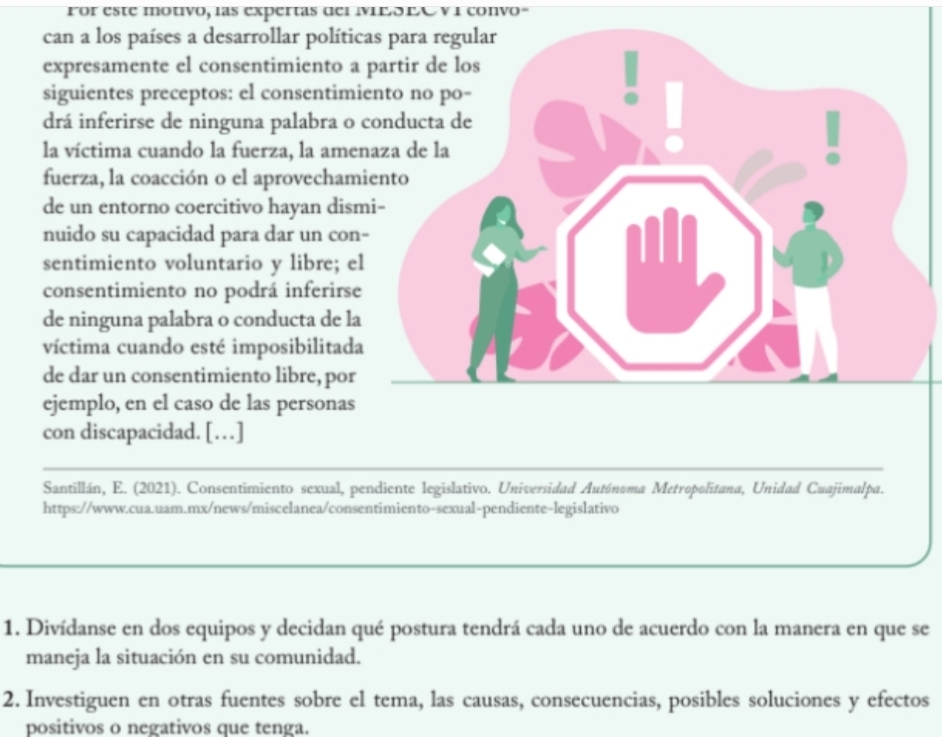 For este motivo, las expertas del MeóEA v i convo 
can a los países a desarrollar polític 
expresamente el consentimiento a 
siguientes preceptos: el consentimi 
drá inferirse de ninguna palabra o 
la víctima cuando la fuerza, la ame 
fuerza, la coacción o el aprovecham 
de un entorno coercitivo hayan dis 
nuido su capacidad para dar un con 
sentimiento voluntario y libre; el 
consentimiento no podrá inferirse 
de ninguna palabra o conducta de la 
víctima cuando esté imposibilitada 
de dar un consentimiento libre, por 
ejemplo, en el caso de las personas 
con discapacidad. […] 
Santillán, E. (2021). Consentimiento sexual, pendiente legislativo. Universidad Autónoma Metropolitana, Unidad Cuajimalpa. 
https://www.cua.uam.mx/news/miscelanea/consentimiento-sexual-pendiente-legislativo 
1. Divídanse en dos equipos y decidan qué postura tendrá cada uno de acuerdo con la manera en que se 
maneja la situación en su comunidad. 
2. Investiguen en otras fuentes sobre el tema, las causas, consecuencias, posibles soluciones y efectos 
positivos o negativos que tenga.