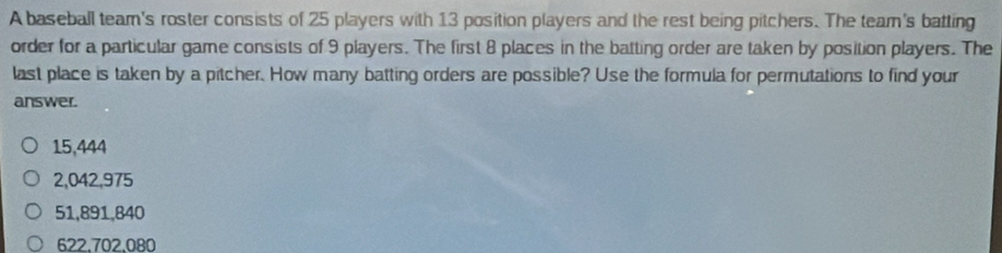 A baseball team's roster consists of 25 players with 13 position players and the rest being pitchers. The team's batting
order for a particular game consists of 9 players. The first 8 places in the batting order are taken by position players. The
last place is taken by a pitcher. How many batting orders are possible? Use the formula for permutations to find your
answer.
15,444
2,042,975
51,891,840
622,702,080