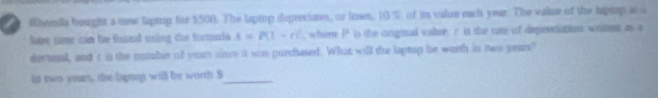 Wherla bought a mew laptup for $500. The laptip depreciates, or loses, 10 % of is value each year. The valne of the hptop at a 
Rae nime can he thowed using dhe formnia A=P(1-t)^2 , whene P is the crigial valre, r is the cae of depireciation wrmen as a 
decimal, and 't is the mlber of yuun since it was purchased. What will the laptop be worth in two years? 
id two-yeun, the laptop will be worth 5 _