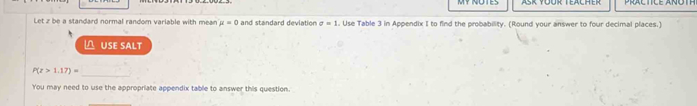 Let z be a standard normal random variable with mean mu =0 and standard deviation sigma =1. Use Table 3 in Appendix I to find the probability. (Round your answer to four decimal places.) 
△ USE SALT
P(z>1.17)=
_ 
You may need to use the appropriate appendix table to answer this question.