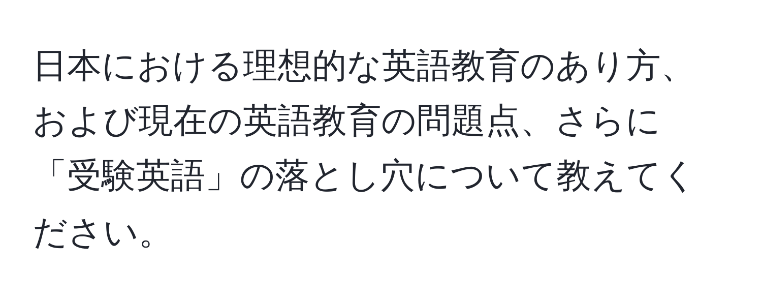 日本における理想的な英語教育のあり方、および現在の英語教育の問題点、さらに「受験英語」の落とし穴について教えてください。