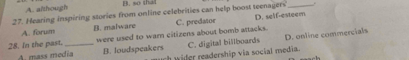 A. although B. so that
.
27. Hearing inspiring stories from online celebrities can help boost teenagers'_ D. self-esteem
A. forum B. malware C. predator
28. In the past. _were used to warn citizens about bomb attacks.
A. mass media B. loudspeakers C. digital billboards D. online commercials
rh wider readership via social media.