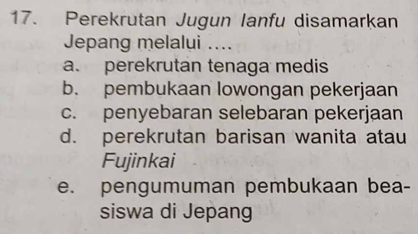 Perekrutan Jugun Ianfu disamarkan
Jepang melalui ....
a. perekrutan tenaga medis
b. pembukaan lowongan pekerjaan
c. penyebaran selebaran pekerjaan
d. perekrutan barisan wanita atau
Fujinkai
e. pengumuman pembukaan bea-
siswa di Jepang